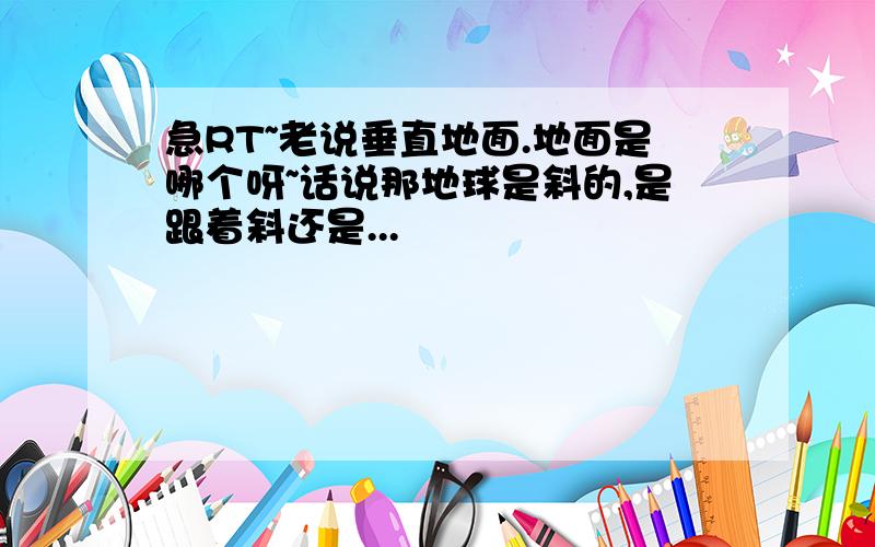 急RT~老说垂直地面.地面是哪个呀~话说那地球是斜的,是跟着斜还是...