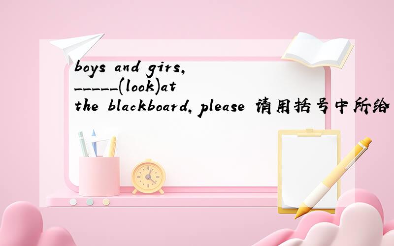 boys and girs,_____(look)at the blackboard,please 请用括号中所给单词的