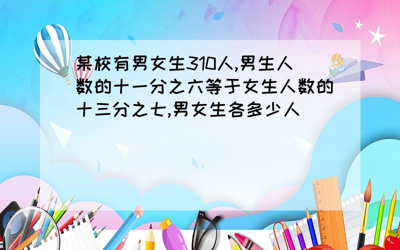 某校有男女生310人,男生人数的十一分之六等于女生人数的十三分之七,男女生各多少人