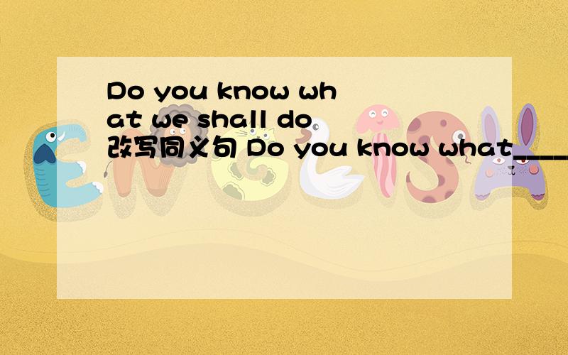 Do you know what we shall do改写同义句 Do you know what______ ___