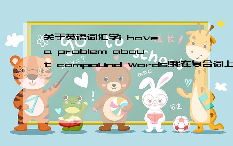 关于英语词汇学i have a problem about compound words!我在复合词上一直有问题,比方说