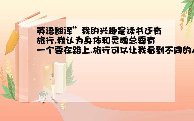 英语翻译”我的兴趣是读书还有旅行.我认为身体和灵魂总要有一个要在路上.旅行可以让我看到不同的人,领略不一样的文化环境.我