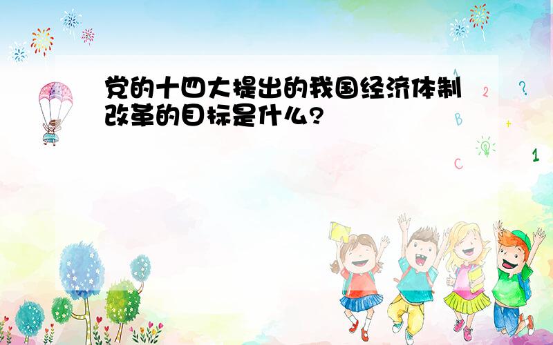 党的十四大提出的我国经济体制改革的目标是什么?