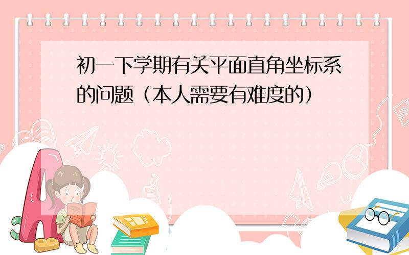 初一下学期有关平面直角坐标系的问题（本人需要有难度的）