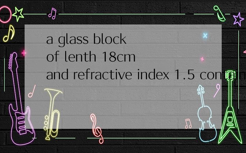 a glass block of lenth 18cm and refractive index 1.5 contain