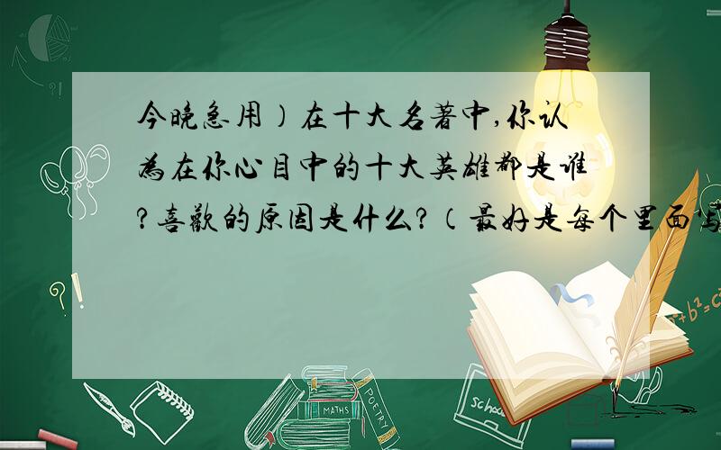 今晚急用）在十大名著中,你认为在你心目中的十大英雄都是谁?喜欢的原因是什么?（最好是每个里面写一个）