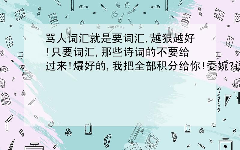 骂人词汇就是要词汇,越狠越好!只要词汇,那些诗词的不要给过来!爆好的,我把全部积分给你!委婉?说不过去的,我只要一点词汇