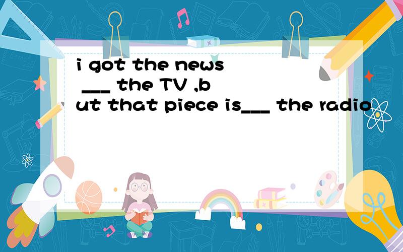 i got the news ___ the TV ,but that piece is___ the radio