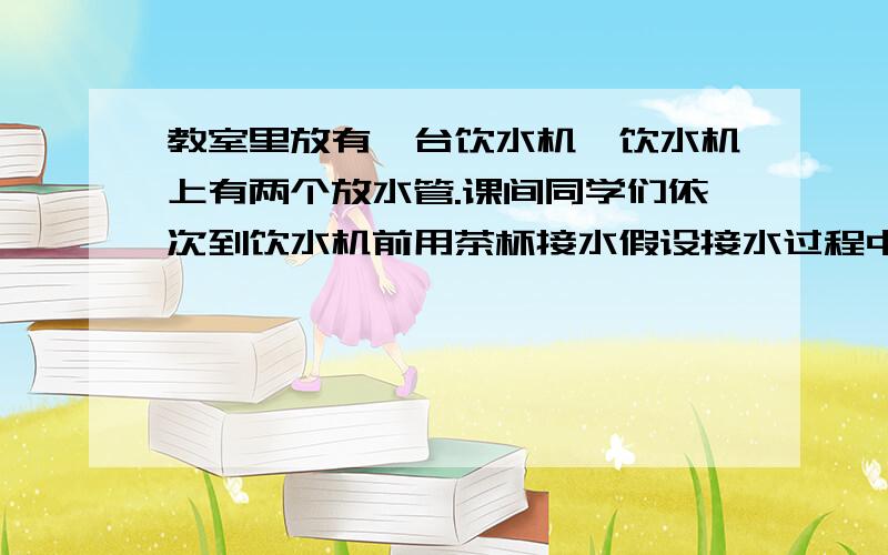 教室里放有一台饮水机,饮水机上有两个放水管.课间同学们依次到饮水机前用茶杯接水假设接水过程中不发生泼露,每个同学所接的水