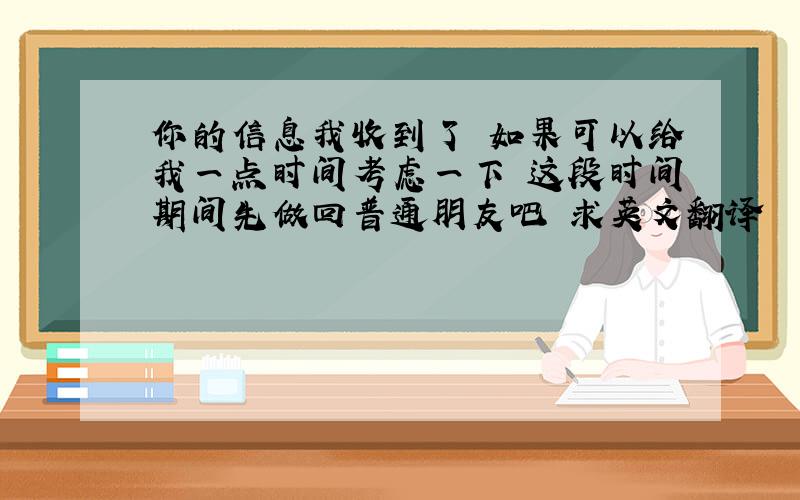 你的信息我收到了 如果可以给我一点时间考虑一下 这段时间期间先做回普通朋友吧 求英文翻译