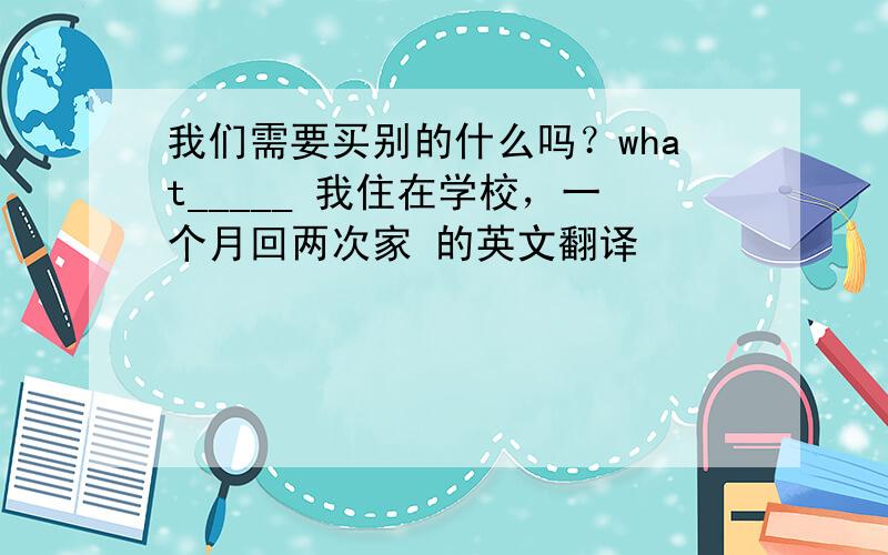 我们需要买别的什么吗？what_____ 我住在学校，一个月回两次家 的英文翻译