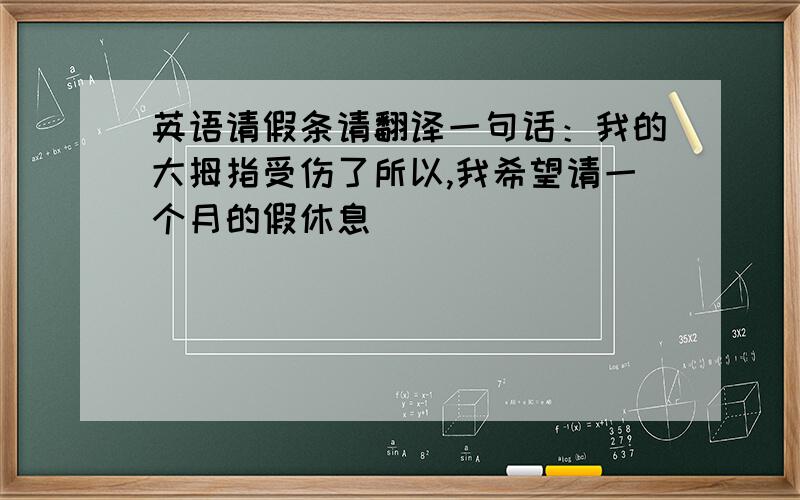 英语请假条请翻译一句话：我的大拇指受伤了所以,我希望请一个月的假休息