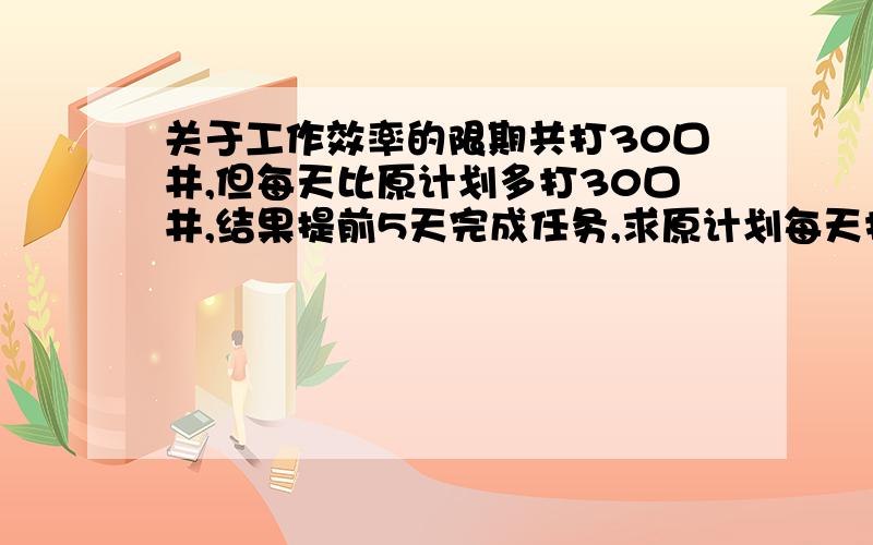 关于工作效率的限期共打30口井,但每天比原计划多打30口井,结果提前5天完成任务,求原计划每天打多少口井?设 列式.额额