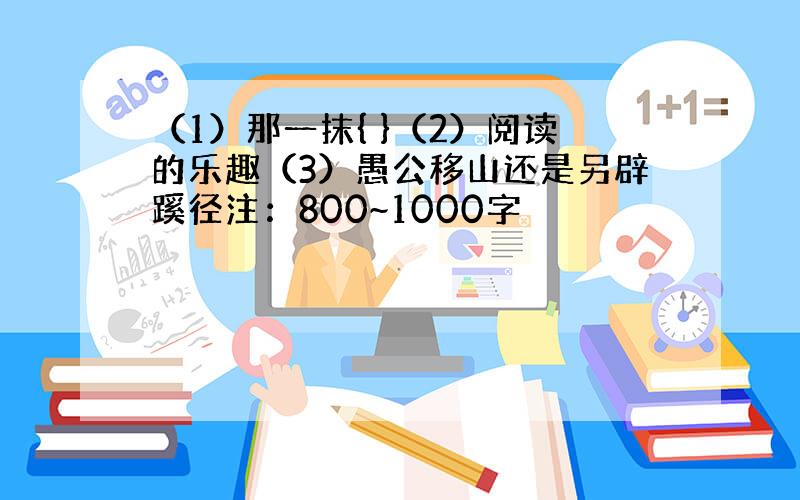 （1）那一抹{ }（2）阅读的乐趣（3）愚公移山还是另辟蹊径注：800~1000字