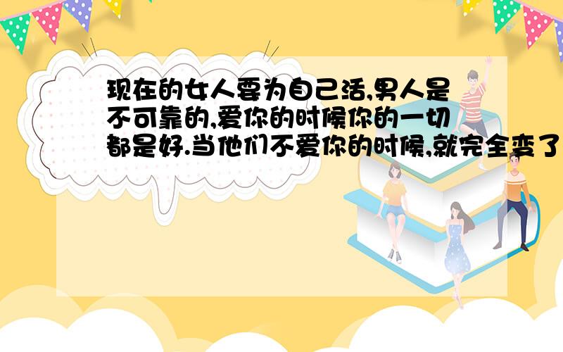 现在的女人要为自己活,男人是不可靠的,爱你的时候你的一切都是好.当他们不爱你的时候,就完全变了一副鬼脸了,你的哀求在他看