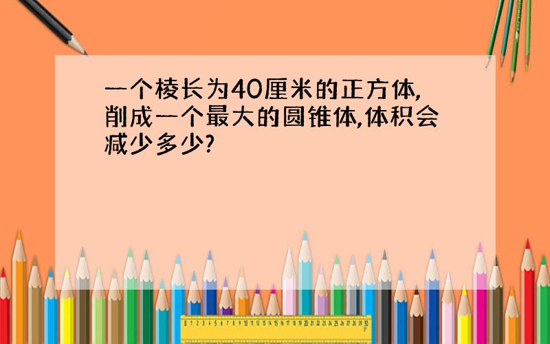 一个棱长为40厘米的正方体,削成一个最大的圆锥体,体积会减少多少?