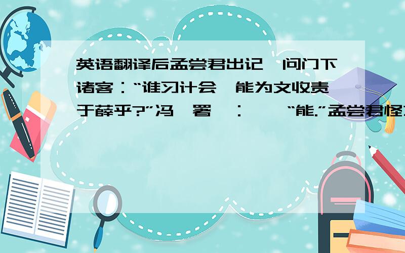 英语翻译后孟尝君出记,问门下诸客：“谁习计会,能为文收责于薛乎?”冯谖署曰：　　“能.”孟尝君怪之,曰：“此谁也?”左右