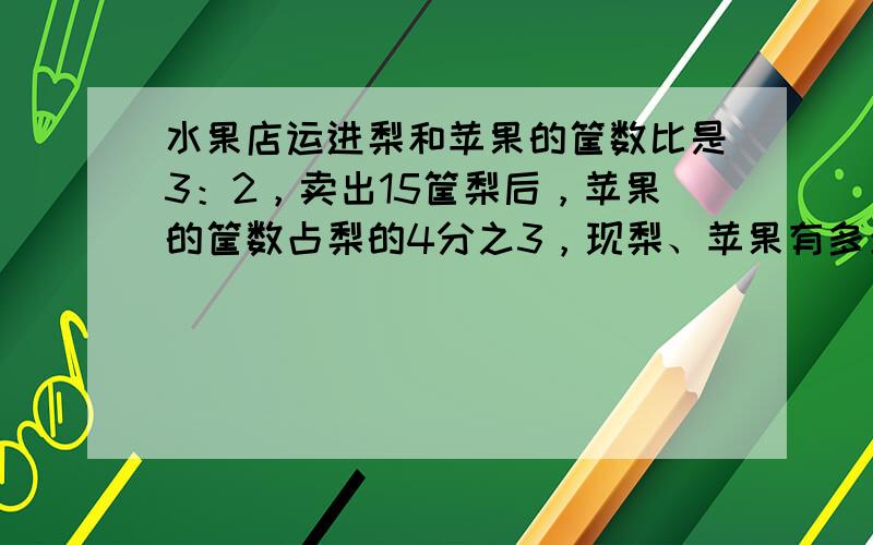 水果店运进梨和苹果的筐数比是3：2，卖出15筐梨后，苹果的筐数占梨的4分之3，现梨、苹果有多少筐?用分数做!