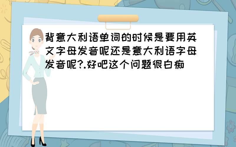 背意大利语单词的时候是要用英文字母发音呢还是意大利语字母发音呢?.好吧这个问题很白痴