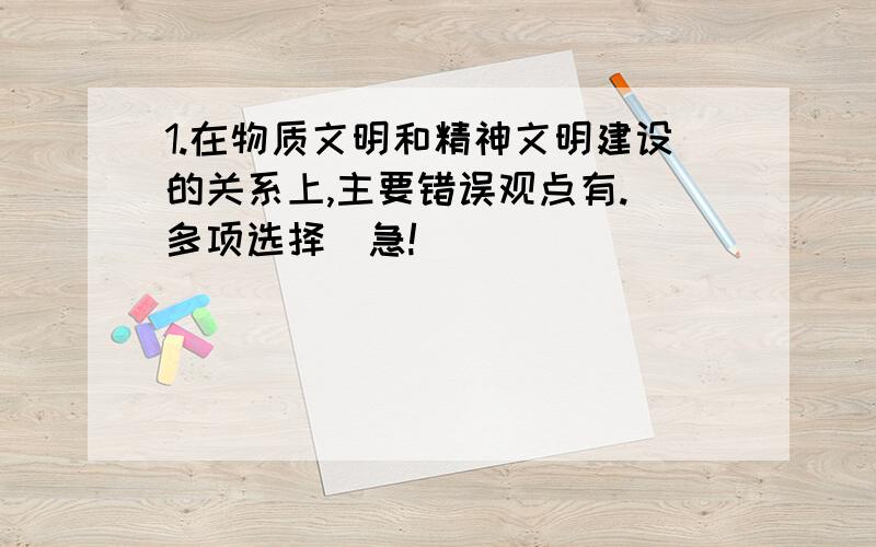 1.在物质文明和精神文明建设的关系上,主要错误观点有.（多项选择）急!