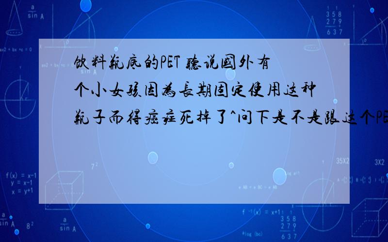 饮料瓶底的PET 听说国外有个小女孩因为长期固定使用这种瓶子而得癌症死掉了^问下是不是跟这个PET有关系呢