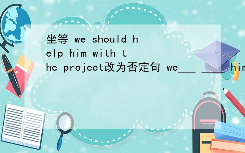 坐等 we should help him with the project改为否定句 we___ ____ him w