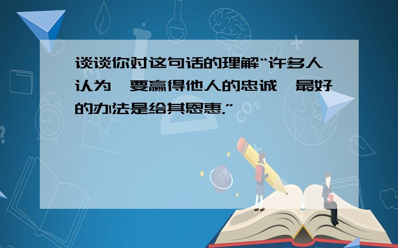 谈谈你对这句话的理解“许多人认为,要赢得他人的忠诚,最好的办法是给其恩惠.”