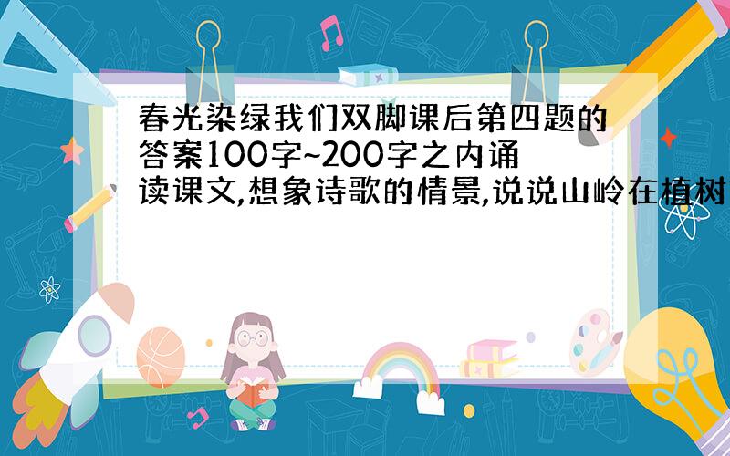 春光染绿我们双脚课后第四题的答案100字~200字之内诵读课文,想象诗歌的情景,说说山岭在植树前后有什么不同?