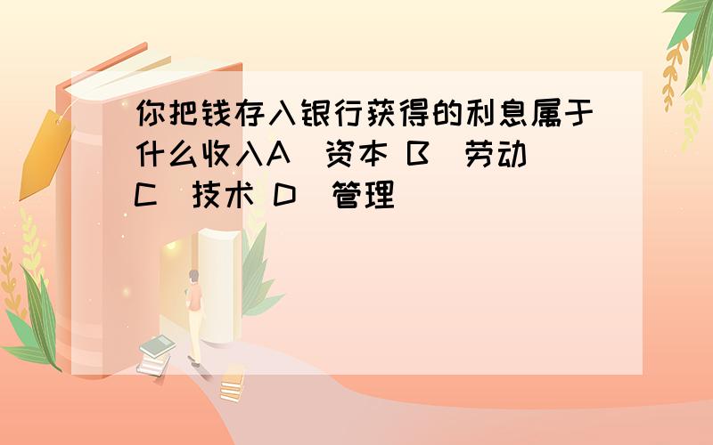 你把钱存入银行获得的利息属于什么收入A．资本 B．劳动 C．技术 D．管理