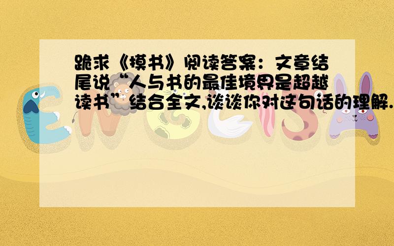 跪求《摸书》阅读答案：文章结尾说“人与书的最佳境界是超越读书”结合全文,谈谈你对这句话的理解.