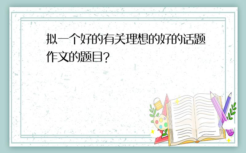 拟一个好的有关理想的好的话题作文的题目?