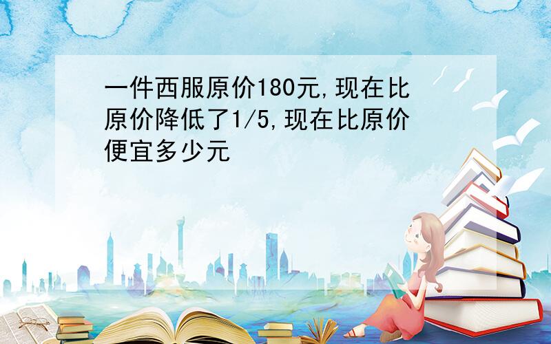 一件西服原价180元,现在比原价降低了1/5,现在比原价便宜多少元