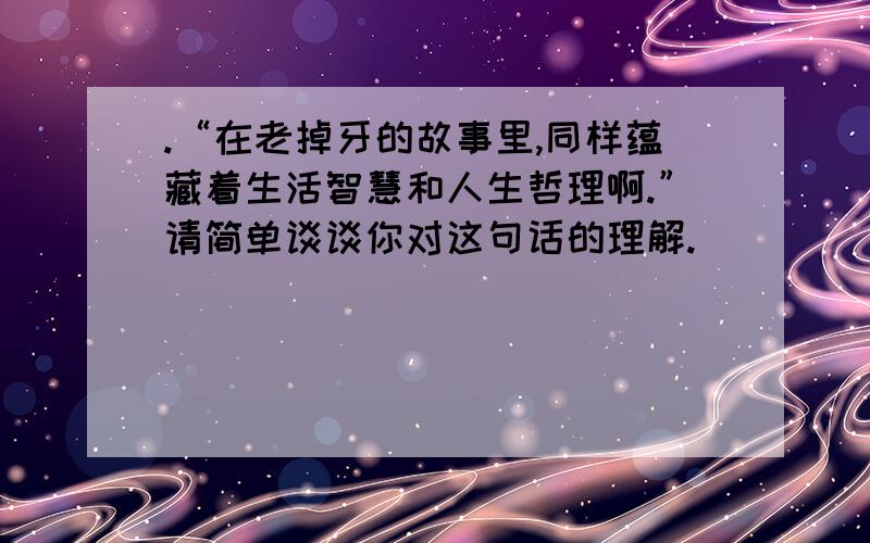 .“在老掉牙的故事里,同样蕴藏着生活智慧和人生哲理啊.”请简单谈谈你对这句话的理解.