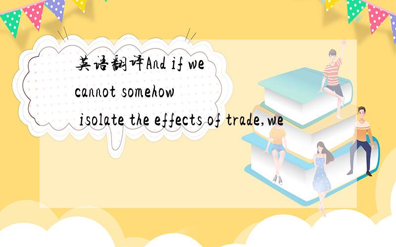 英语翻译And if we cannot somehow isolate the effects of trade,we