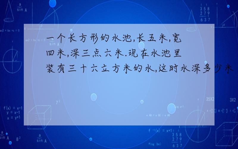 一个长方形的水池,长五米,宽四米,深三点六米.现在水池里装有三十六立方米的水,这时水深多少米