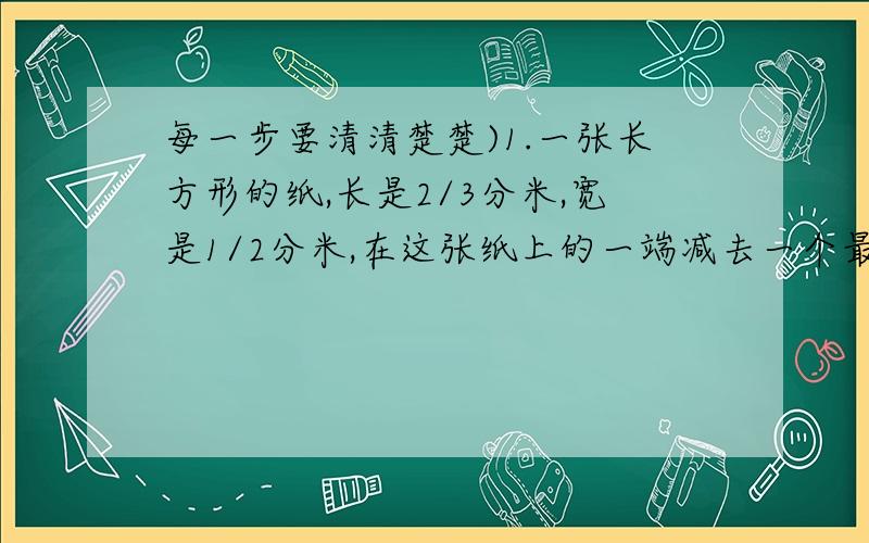 每一步要清清楚楚)1.一张长方形的纸,长是2/3分米,宽是1/2分米,在这张纸上的一端减去一个最大的正方形,剩下的一个小