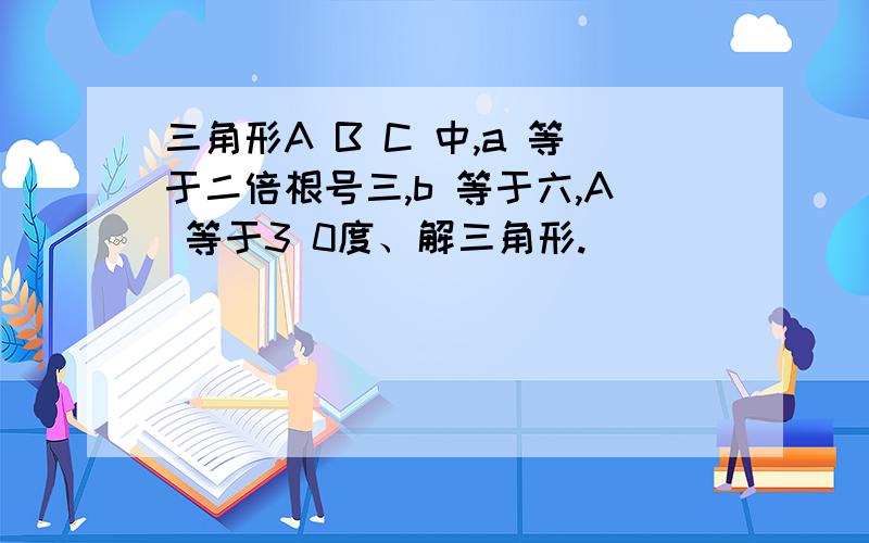 三角形A B C 中,a 等于二倍根号三,b 等于六,A 等于3 0度、解三角形.