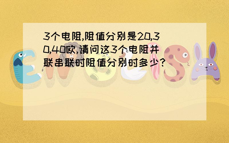 3个电阻,阻值分别是20,30,40欧,请问这3个电阻并联串联时阻值分别时多少?