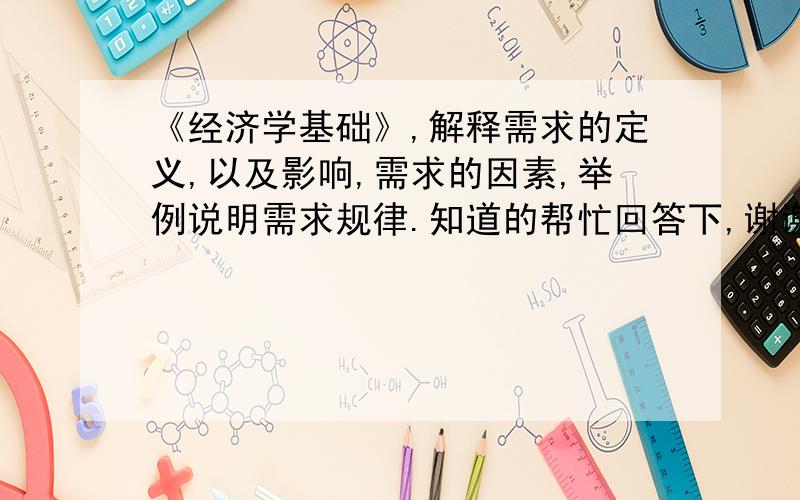 《经济学基础》,解释需求的定义,以及影响,需求的因素,举例说明需求规律.知道的帮忙回答下,谢谢