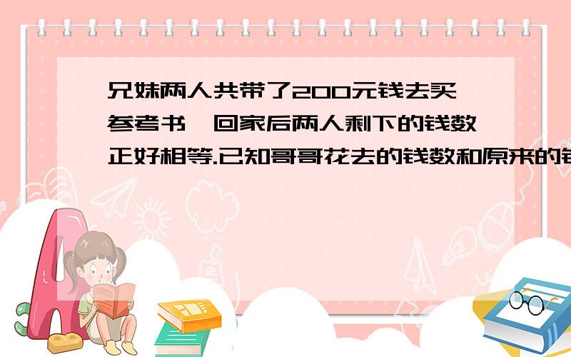 兄妹两人共带了200元钱去买参考书,回家后两人剩下的钱数正好相等.已知哥哥花去的钱数和原来的钱数比是3：7,妹妹花去的钱