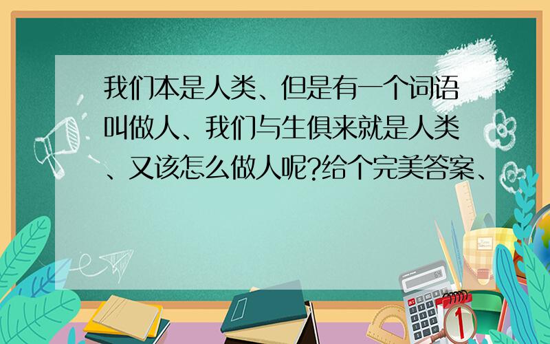 我们本是人类、但是有一个词语叫做人、我们与生俱来就是人类、又该怎么做人呢?给个完美答案、