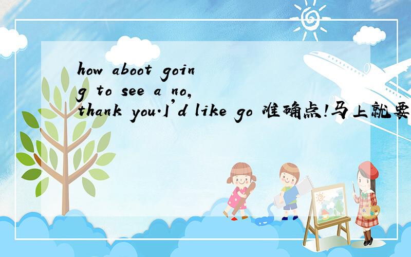 how aboot going to see a no,thank you.I'd like go 准确点!马上就要~