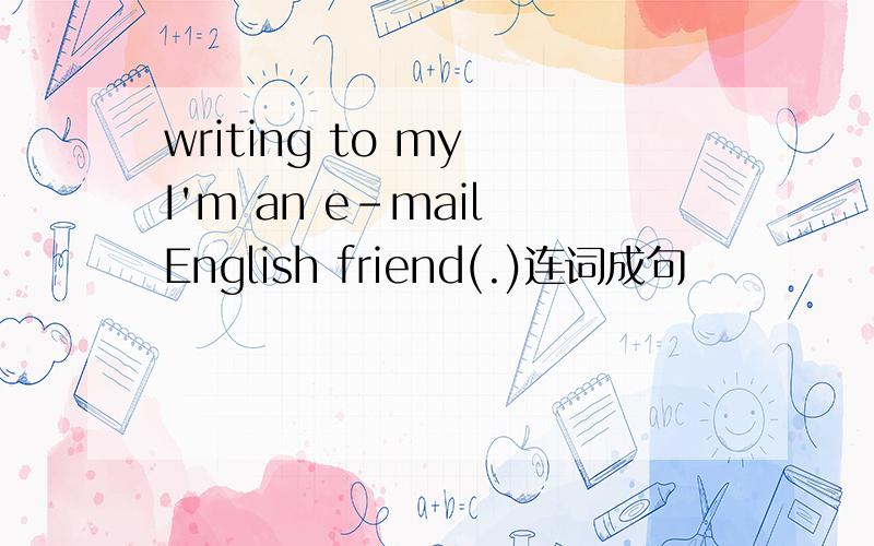 writing to my I'm an e-mail English friend(.)连词成句