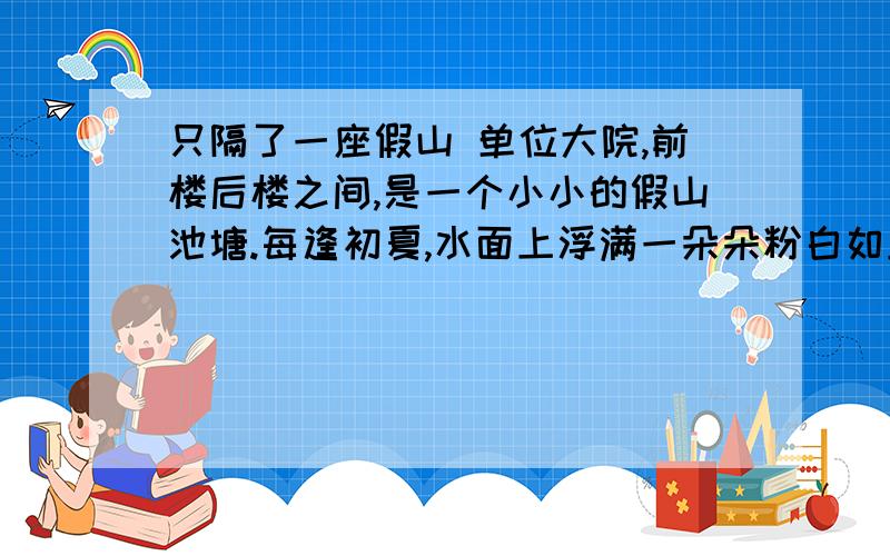 只隔了一座假山 单位大院,前楼后楼之间,是一个小小的假山池塘.每逢初夏,水面上浮满一朵朵粉白如玉的睡莲,从办公室窗子看出