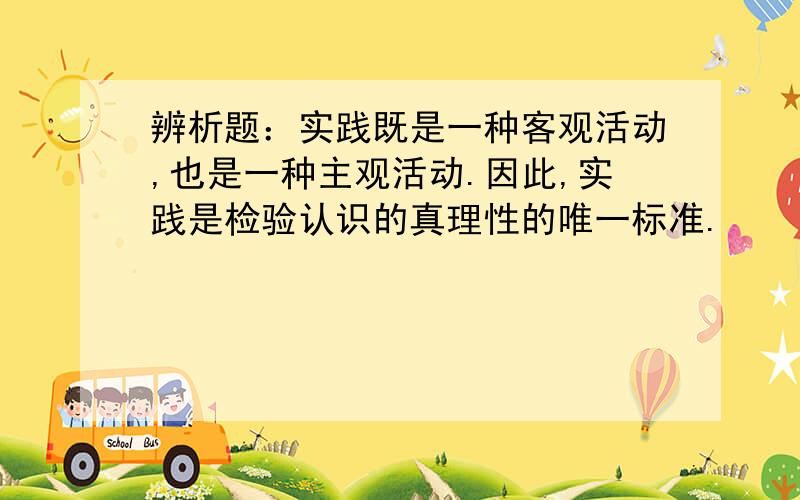 辨析题：实践既是一种客观活动,也是一种主观活动.因此,实践是检验认识的真理性的唯一标准.