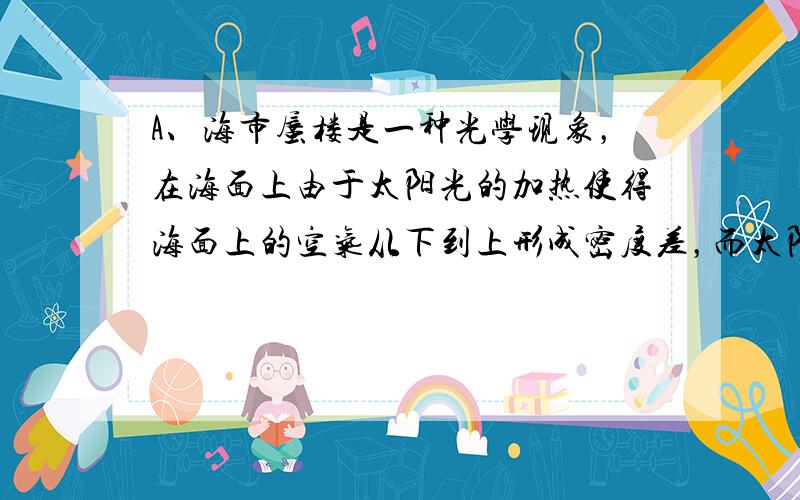 A、海市蜃楼是一种光学现象，在海面上由于太阳光的加热使得海面上的空气从下到上形成密度差，而太阳光在不同密度的介质中的折