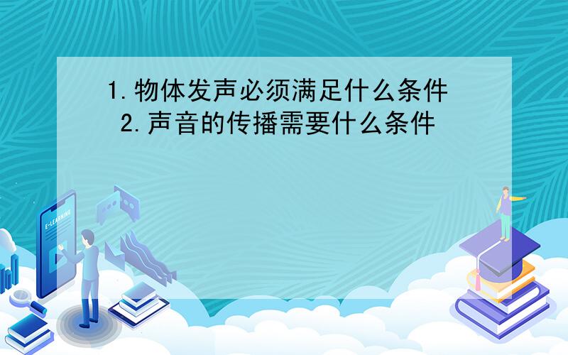 1.物体发声必须满足什么条件 2.声音的传播需要什么条件