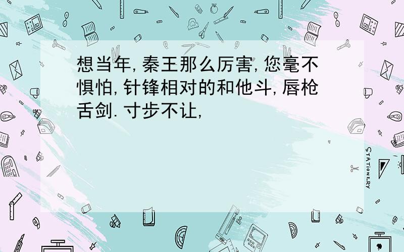 想当年,秦王那么厉害,您毫不惧怕,针锋相对的和他斗,唇枪舌剑.寸步不让,