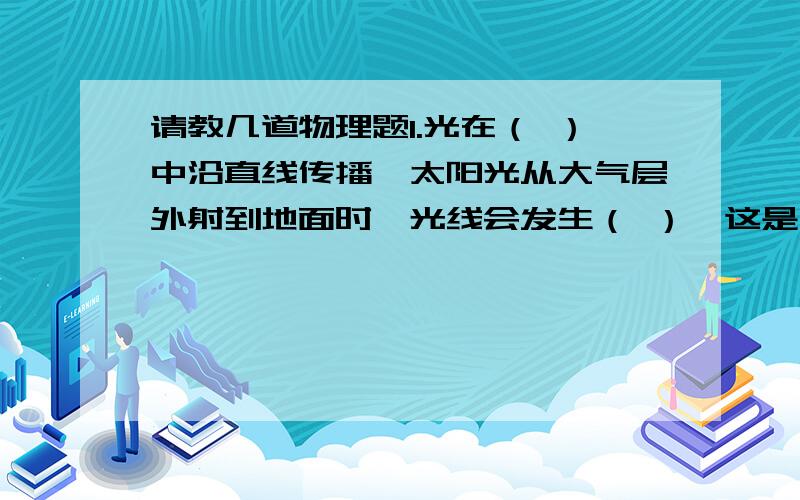 请教几道物理题1.光在（ ）中沿直线传播,太阳光从大气层外射到地面时,光线会发生（ ）,这是因为地球表面的大气层的空气是