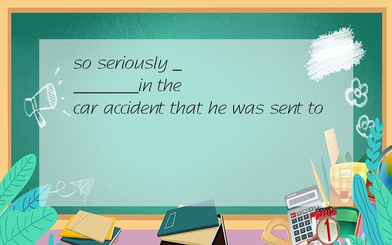 so seriously ________in the car accident that he was sent to